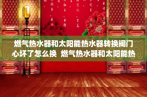 燃气热水器和太阳能热水器转换阀门心坏了怎么换  燃气热水器和太阳能热水器转换阀的使用指南与选购技巧