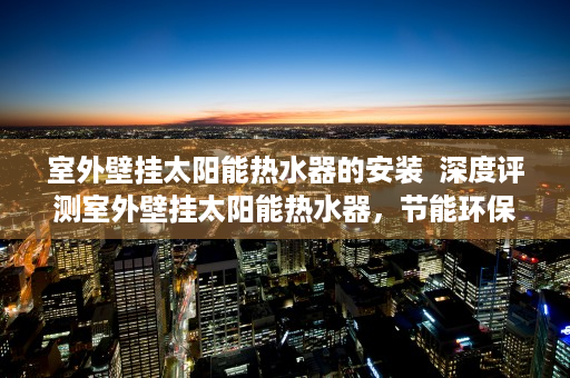 室外壁挂太阳能热水器的安装  深度评测室外壁挂太阳能热水器，节能环保新选择，安装使用全攻略