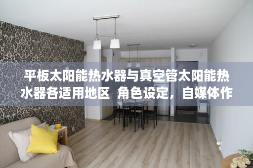 平板太阳能热水器与真空管太阳能热水器各适用地区  角色设定，自媒体作者