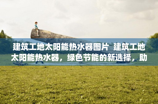 建筑工地太阳能热水器图片  建筑工地太阳能热水器，绿色节能的新选择，助力环保事业