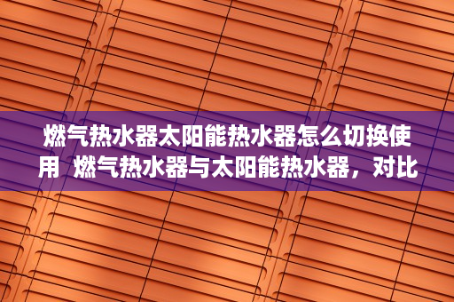 燃气热水器太阳能热水器怎么切换使用  燃气热水器与太阳能热水器，对比分析及选购指南