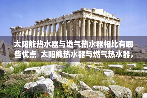 太阳能热水器与燃气热水器相比有哪些优点  太阳能热水器与燃气热水器，全面对比，为您选择最适合的家居热水解决方案