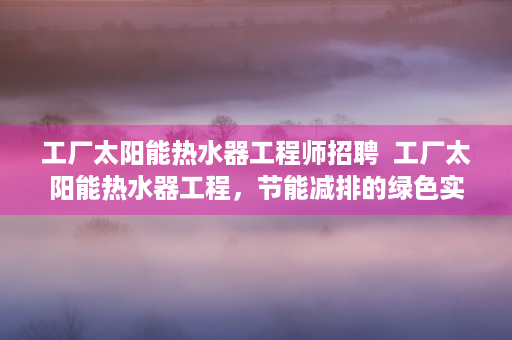 工厂太阳能热水器工程师招聘  工厂太阳能热水器工程，节能减排的绿色实践与效益分析