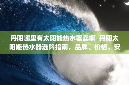 丹阳哪里有太阳能热水器卖啊  丹阳太阳能热水器选购指南，品牌、价格、安装全解析