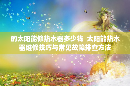 的太阳能修热水器多少钱  太阳能热水器维修技巧与常见故障排查方法