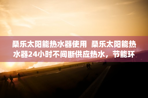 桑乐太阳能热水器使用  桑乐太阳能热水器24小时不间断供应热水，节能环保新选择！