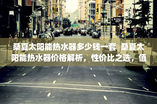 桑夏太阳能热水器多少钱一套  桑夏太阳能热水器价格解析，性价比之选，值得入手！