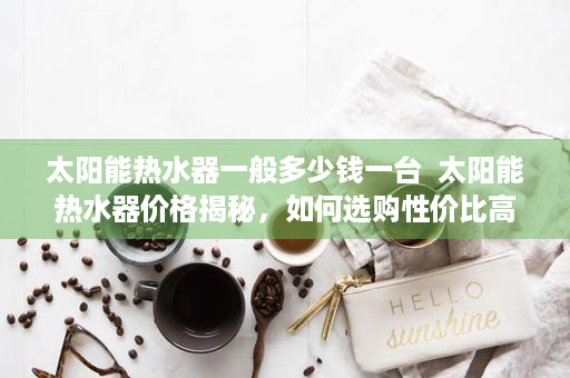 太阳能热水器一般多少钱一台  太阳能热水器价格揭秘，如何选购性价比高的产品
