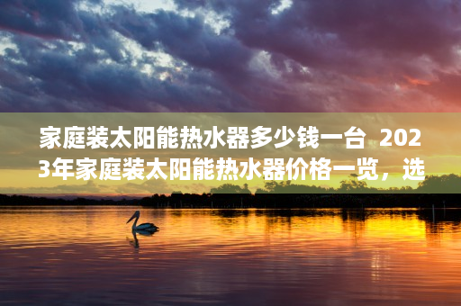 家庭装太阳能热水器多少钱一台  2023年家庭装太阳能热水器价格一览，选购指南及市场行情分析