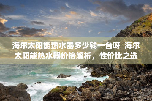 海尔太阳能热水器多少钱一台呀  海尔太阳能热水器价格解析，性价比之选，选购指南一览无遗