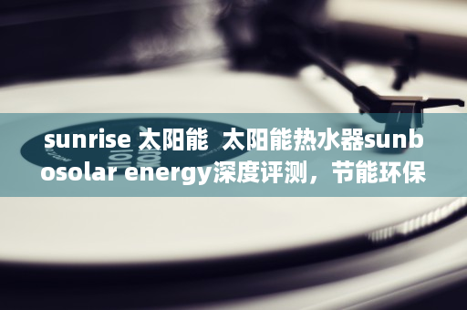 sunrise 太阳能  太阳能热水器sunbosolar energy深度评测，节能环保，温暖生活新选择！