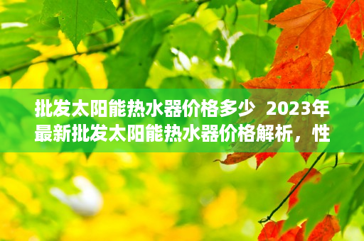 批发太阳能热水器价格多少  2023年最新批发太阳能热水器价格解析，性价比高的品牌推荐与选购指南