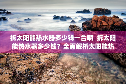 拆太阳能热水器多少钱一台啊  拆太阳能热水器多少钱？全面解析太阳能热水器拆装费用及注意事项