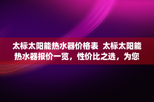太标太阳能热水器价格表  太标太阳能热水器报价一览，性价比之选，为您省心省电