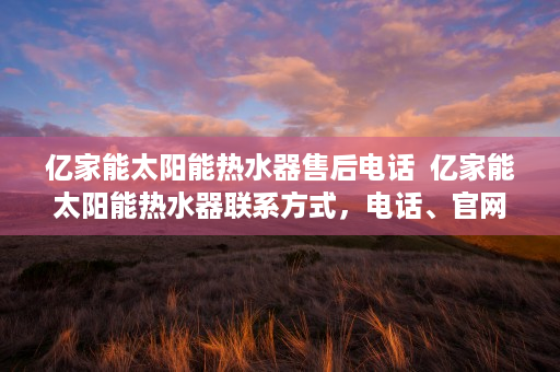 亿家能太阳能热水器售后电话  亿家能太阳能热水器联系方式，电话、官网、门店地址一览