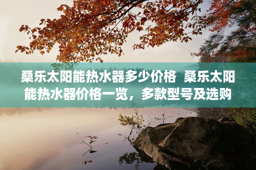 桑乐太阳能热水器多少价格  桑乐太阳能热水器价格一览，多款型号及选购指南