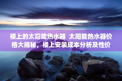 楼上的太阳能热水器  太阳能热水器价格大揭秘，楼上安装成本分析及性价比对比