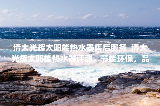 清大光辉太阳能热水器售后服务  清大光辉太阳能热水器评测，节能环保，品质生活新选择