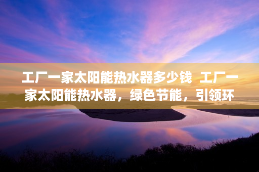 工厂一家太阳能热水器多少钱  工厂一家太阳能热水器，绿色节能，引领环保生活新风尚