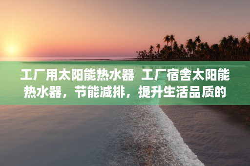 工厂用太阳能热水器  工厂宿舍太阳能热水器，节能减排，提升生活品质的绿色选择