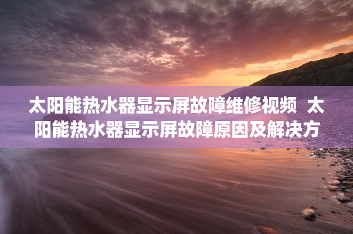 太阳能热水器显示屏故障维修视频  太阳能热水器显示屏故障原因及解决方法详解