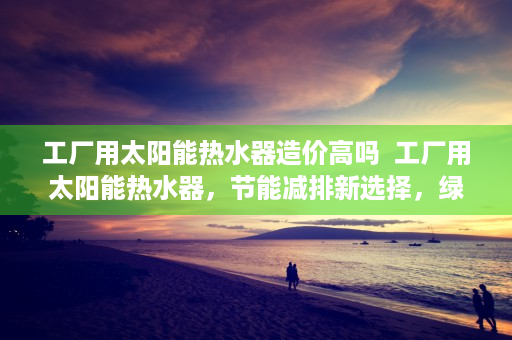 工厂用太阳能热水器造价高吗  工厂用太阳能热水器，节能减排新选择，绿色制造未来趋势