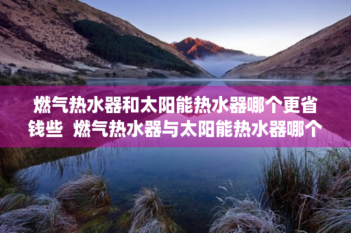 燃气热水器和太阳能热水器哪个更省钱些  燃气热水器与太阳能热水器哪个更省钱？全面对比分析