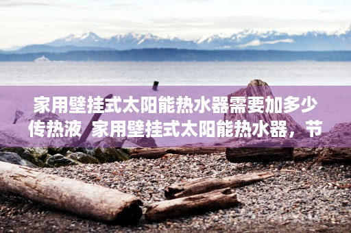 家用壁挂式太阳能热水器需要加多少传热液  家用壁挂式太阳能热水器，节能环保，家庭热水新选择