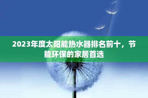 2023年度太阳能热水器排名前十，节能环保的家居首选
