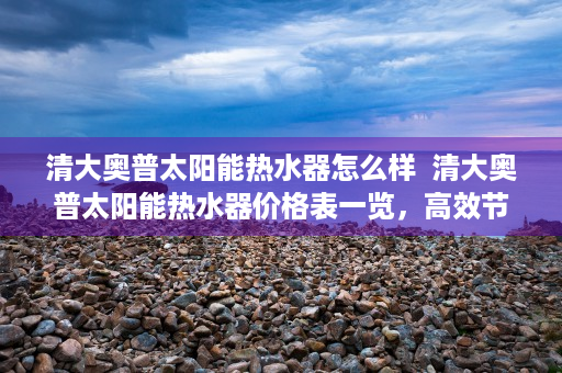 清大奥普太阳能热水器怎么样  清大奥普太阳能热水器价格表一览，高效节能，环保健康，为你节省电费！