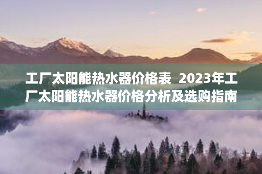 工厂太阳能热水器价格表  2023年工厂太阳能热水器价格分析及选购指南