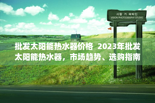 批发太阳能热水器价格  2023年批发太阳能热水器，市场趋势、选购指南与投资前景分析