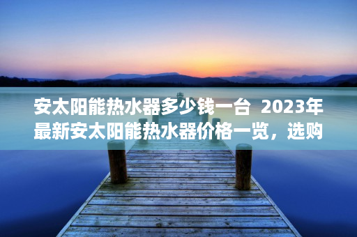 安太阳能热水器多少钱一台  2023年最新安太阳能热水器价格一览，选购指南及性价比分析