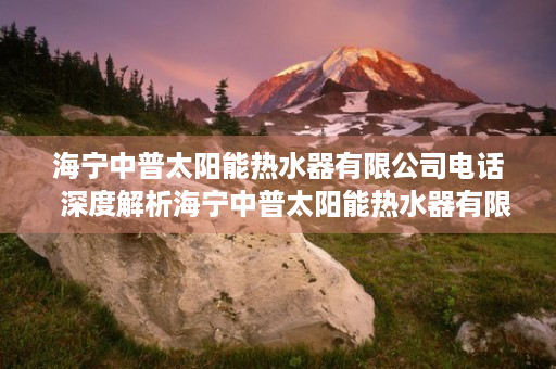 海宁中普太阳能热水器有限公司电话  深度解析海宁中普太阳能热水器有限公司，技术领先，绿色环保的太阳能热水器专家