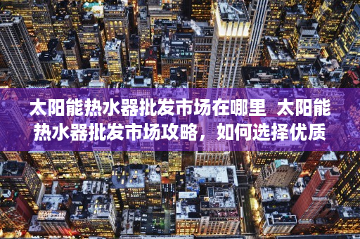 太阳能热水器批发市场在哪里  太阳能热水器批发市场攻略，如何选择优质产品及供应商