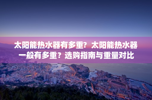 太阳能热水器有多重?  太阳能热水器一般有多重？选购指南与重量对比