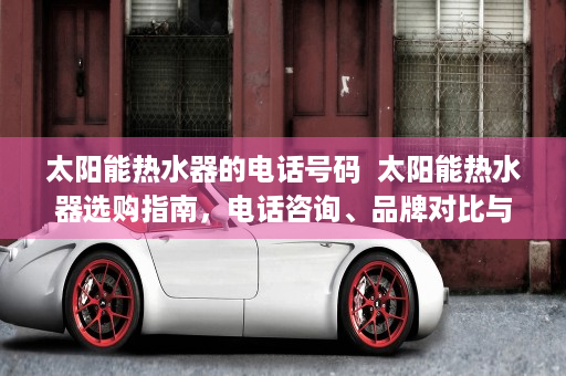 太阳能热水器的电话号码  太阳能热水器选购指南，电话咨询、品牌对比与安装注意事项
