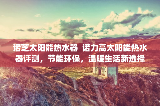 诺芝太阳能热水器  诺力高太阳能热水器评测，节能环保，温暖生活新选择！