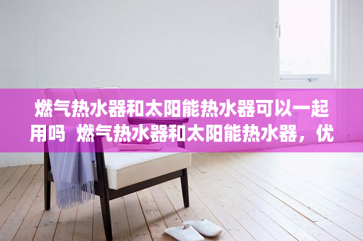 燃气热水器和太阳能热水器可以一起用吗  燃气热水器和太阳能热水器，优缺点对比与选购指南