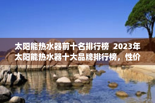 太阳能热水器前十名排行榜  2023年太阳能热水器十大品牌排行榜，性价比与品质兼顾，为您的家庭热水需求保驾护航