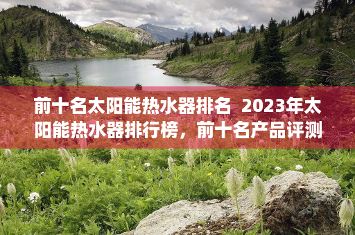 前十名太阳能热水器排名  2023年太阳能热水器排行榜，前十名产品评测及选购指南