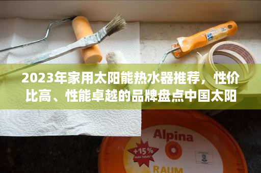 2023年家用太阳能热水器推荐，性价比高、性能卓越的品牌盘点中国太阳能热水器十大名牌