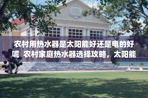 农村用热水器是太阳能好还是电的好呢  农村家庭热水器选择攻略，太阳能热水器与电热水器哪个更胜一筹？