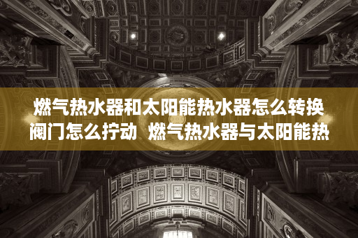 燃气热水器和太阳能热水器怎么转换阀门怎么拧动  燃气热水器与太阳能热水器转换指南，优势对比与操作步骤详解