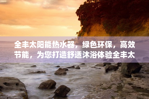 全丰太阳能热水器，绿色环保，高效节能，为您打造舒适沐浴体验全丰太阳能热水器使用方法视频