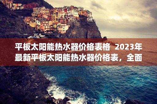 平板太阳能热水器价格表格  2023年最新平板太阳能热水器价格表，全面解析与选购指南