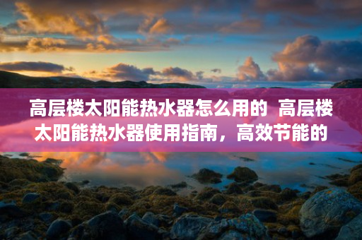 高层楼太阳能热水器怎么用的  高层楼太阳能热水器使用指南，高效节能的环保生活新选择