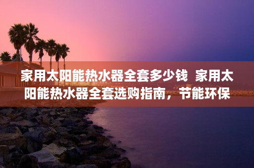 家用太阳能热水器全套多少钱  家用太阳能热水器全套选购指南，节能环保，轻松享受热水生活