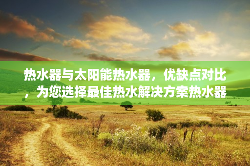 热水器与太阳能热水器，优缺点对比，为您选择最佳热水解决方案热水器好还是太阳能好用