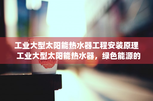 工业大型太阳能热水器工程安装原理  工业大型太阳能热水器，绿色能源的未来，如何助力企业节能减排？